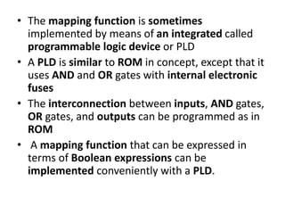 • The mapping function is sometimes
implemented by means of an integrated called
programmable logic device or PLD
• A PLD is similar to ROM in concept, except that it
uses AND and OR gates with internal electronic
fuses
• The interconnection between inputs, AND gates,
OR gates, and outputs can be programmed as in
ROM
• A mapping function that can be expressed in
terms of Boolean expressions can be
implemented conveniently with a PLD.
 