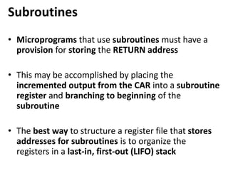 Subroutines
• Microprograms that use subroutines must have a
provision for storing the RETURN address
• This may be accomplished by placing the
incremented output from the CAR into a subroutine
register and branching to beginning of the
subroutine
• The best way to structure a register file that stores
addresses for subroutines is to organize the
registers in a last-in, first-out (LIFO) stack
 