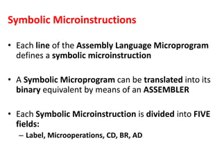 Symbolic Microinstructions
• Each line of the Assembly Language Microprogram
defines a symbolic microinstruction
• A Symbolic Microprogram can be translated into its
binary equivalent by means of an ASSEMBLER
• Each Symbolic Microinstruction is divided into FIVE
fields:
– Label, Microoperations, CD, BR, AD
 