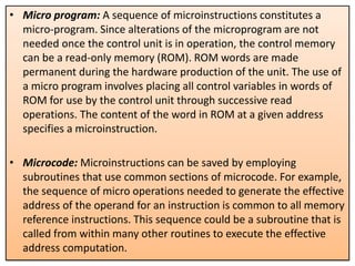 • Micro program: A sequence of microinstructions constitutes a
micro-program. Since alterations of the microprogram are not
needed once the control unit is in operation, the control memory
can be a read-only memory (ROM). ROM words are made
permanent during the hardware production of the unit. The use of
a micro program involves placing all control variables in words of
ROM for use by the control unit through successive read
operations. The content of the word in ROM at a given address
specifies a microinstruction.
• Microcode: Microinstructions can be saved by employing
subroutines that use common sections of microcode. For example,
the sequence of micro operations needed to generate the effective
address of the operand for an instruction is common to all memory
reference instructions. This sequence could be a subroutine that is
called from within many other routines to execute the effective
address computation.
 