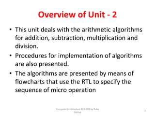 Overview of Unit - 2
• This unit deals with the arithmetic algorithms
for addition, subtraction, multiplication and
division.
• Procedures for implementation of algorithms
are also presented.
• The algorithms are presented by means of
flowcharts that use the RTL to specify the
sequence of micro operation
2
Computer Architecture BCA-203 by Ruby
Dahiya
 