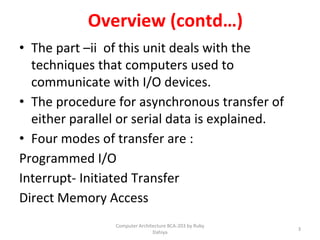 Overview (contd…)
• The part –ii of this unit deals with the
techniques that computers used to
communicate with I/O devices.
• The procedure for asynchronous transfer of
either parallel or serial data is explained.
• Four modes of transfer are :
Programmed I/O
Interrupt- Initiated Transfer
Direct Memory Access
3
Computer Architecture BCA-203 by Ruby
Dahiya
 