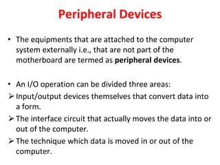 Peripheral Devices
• The equipments that are attached to the computer
system externally i.e., that are not part of the
motherboard are termed as peripheral devices.
• An I/O operation can be divided three areas:
⮚Input/output devices themselves that convert data into
a form.
⮚The interface circuit that actually moves the data into or
out of the computer.
⮚The technique which data is moved in or out of the
computer.
 