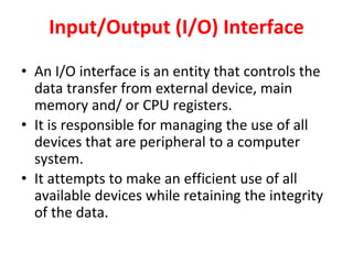 Input/Output (I/O) Interface
• An I/O interface is an entity that controls the
data transfer from external device, main
memory and/ or CPU registers.
• It is responsible for managing the use of all
devices that are peripheral to a computer
system.
• It attempts to make an efficient use of all
available devices while retaining the integrity
of the data.
 