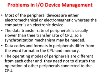 Problems in I/O Device Management
• Most of the peripheral devices are either
electromechanical or electromagnetic whereas the
computer is an electronic device.
• The data transfer rate of peripherals is usually
slower than thee transfer rate of CPU, so a
synchronization mechanism may be needed.
• Data codes and formats in peripherals differ from
the word format in the CPU and memory.
• The operating modes of peripherals are different
from each other and they need not to disturb the
operation of other peripherals connected to the
CPU.
 