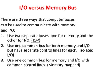 I/O versus Memory Bus
There are three ways that computer buses
can be used to communicate with memory
and I/O:
1. Use two separate buses, one for memory and the
other for I/O. (IOP)
2. Use one common bus for both memory and I/O
but have separate control lines for each. (Isolated
I/O)
3. Use one common bus for memory and I/O with
common control lines. (Memory-mapped)
 