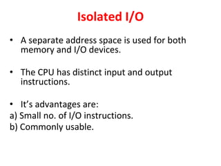 Isolated I/O
• A separate address space is used for both
memory and I/O devices.
• The CPU has distinct input and output
instructions.
• It’s advantages are:
a) Small no. of I/O instructions.
b) Commonly usable.
 