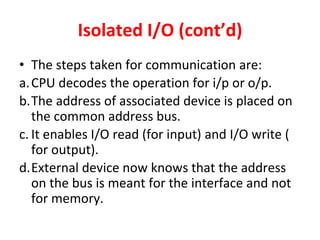 Isolated I/O (cont’d)
• The steps taken for communication are:
a.CPU decodes the operation for i/p or o/p.
b.The address of associated device is placed on
the common address bus.
c. It enables I/O read (for input) and I/O write (
for output).
d.External device now knows that the address
on the bus is meant for the interface and not
for memory.
 