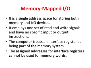 Memory-Mapped I/O
• It is a single address space for storing both
memory and I/O devices.
• It employs one set of read and write signals
and have no specific input or output
instructions.
• The computer treats an interface register as
being part of the memory system.
• The assigned addresses for interface registers
cannot be used for memory words,
 