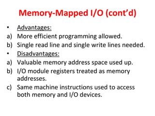 Memory-Mapped I/O (cont’d)
• Advantages:
a) More efficient programming allowed.
b) Single read line and single write lines needed.
• Disadvantages:
a) Valuable memory address space used up.
b) I/O module registers treated as memory
addresses.
c) Same machine instructions used to access
both memory and I/O devices.
 