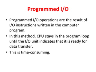 Programmed I/O
• Programmed I/O operations are the result of
I/O instructions written in the computer
program.
• In this method, CPU stays in the program loop
until the I/O unit indicates that it is ready for
data transfer.
• This is time-consuming.
 