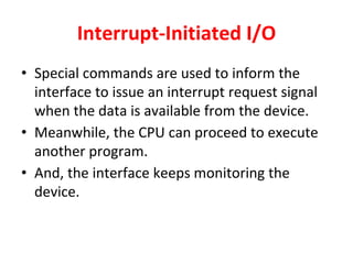 Interrupt-Initiated I/O
• Special commands are used to inform the
interface to issue an interrupt request signal
when the data is available from the device.
• Meanwhile, the CPU can proceed to execute
another program.
• And, the interface keeps monitoring the
device.
 