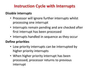 Instruction Cycle with Interrupts
Disable interrupts
• Processor will ignore further interrupts whilst
processing one interrupt
• Interrupts remain pending and are checked after
first interrupt has been processed
• Interrupts handled in sequence as they occur
Define priorities
• Low priority interrupts can be interrupted by
higher priority interrupts
• When higher priority interrupt has been
processed, processor returns to previous
interrupt
 