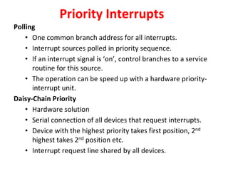 Priority Interrupts
Polling
• One common branch address for all interrupts.
• Interrupt sources polled in priority sequence.
• If an interrupt signal is ‘on’, control branches to a service
routine for this source.
• The operation can be speed up with a hardware priority-
interrupt unit.
Daisy-Chain Priority
• Hardware solution
• Serial connection of all devices that request interrupts.
• Device with the highest priority takes first position, 2nd
highest takes 2nd position etc.
• Interrupt request line shared by all devices.
 