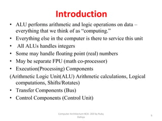 Computer Architecture BCA- 203 by Ruby
Dahiya
6
Introduction
• ALU performs arithmetic and logic operations on data –
everything that we think of as “computing.”
• Everything else in the computer is there to service this unit
• All ALUs handles integers
• Some may handle floating point (real) numbers
• May be separate FPU (math co-processor)
• Execution(Processing) Components
(Arithmetic Logic Unit(ALU) Arithmetic calculations, Logical
computations, Shifts/Rotates)
• Transfer Components (Bus)
• Control Components (Control Unit)
 