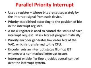 Parallel Priority Interrupt
• Uses a register – whose bits are set separately by
the interrupt signal from each device.
• Priority established according to the position of bits
in the interrupt register.
• A mask register is used to control the status of each
interrupt request. Mask bits set programmatically.
• Priority encoder generates low order bits of the
VAD, which is transferred to the CPU.
• Encoder sets an interrupt status flip-flop IST
whenever a non-masked interrupt occurs.
• Interrupt enable flip-flop provides overall control
over the interrupt system.
 