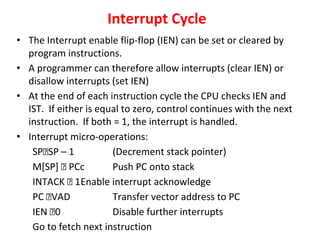 Interrupt Cycle
• The Interrupt enable flip-flop (IEN) can be set or cleared by
program instructions.
• A programmer can therefore allow interrupts (clear IEN) or
disallow interrupts (set IEN)
• At the end of each instruction cycle the CPU checks IEN and
IST. If either is equal to zero, control continues with the next
instruction. If both = 1, the interrupt is handled.
• Interrupt micro-operations:
SP🡨SP – 1 (Decrement stack pointer)
M[SP] 🡨 PCc Push PC onto stack
INTACK 🡨 1Enable interrupt acknowledge
PC 🡨VAD Transfer vector address to PC
IEN 🡨0 Disable further interrupts
Go to fetch next instruction
 