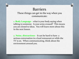Barriers:
These things can get in the way when you
communicate:
1. Body Language – what is your body saying when
talking to someone. Is your arms crossed? This means
you are closed to ideas. You will learn more about this
in the next lesson.
2. Noise, distractions – It can be hard to have a
serious conversation in a loud restaurant or while the
TV is on. When communicating, think about the
environment around you.
 