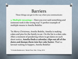 Barriers:
These things can get in the way when you communicate:
3. Multiple meanings – Have you ever said something and
someone took it the wrong way? A perfect example of
multiple means is Amelia Bedelia:
“In Merry Christmas, Amelia Bedelia, Amelia is making
cakes and pies for the family to eat. On the list is a date cake.
After a moment of pondering where to get dates on such
short notice, Amelia finds a calendar, clips out all of the
dates and dumps them into her cake batter. That's a
lawsuit waiting to happen, Amelia Bedelia!
"10 Amelia Bedelia-isms." Mental Floss. Web. 19 Aug. 2014.
 