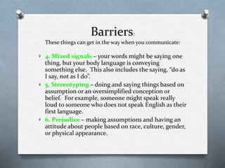 Barriers:
These things can get in the way when you communicate:
4. Mixed signals – your words might be saying one
thing, but your body language is conveying
something else. This also includes the saying, “do as
I say, not as I do”.
5. Stereotyping – doing and saying things based on
assumption or an oversimplified conception or
belief. For example, someone might speak really
loud to someone who does not speak English as their
first language.
6. Prejudice – making assumptions and having an
attitude about people based on race, culture, gender,
or physical appearance.
 