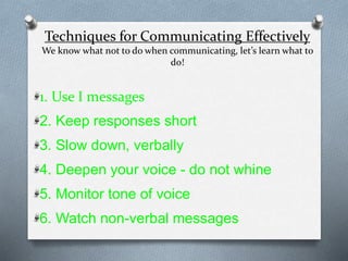 Techniques for Communicating Effectively
We know what not to do when communicating, let’s learn what to
do!
1. Use I messages
2. Keep responses short
3. Slow down, verbally
4. Deepen your voice - do not whine
5. Monitor tone of voice
6. Watch non-verbal messages
 