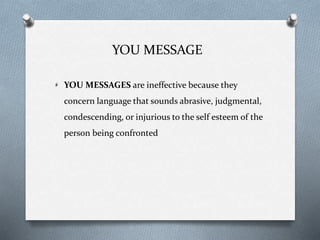 YOU MESSAGE
YOU MESSAGES are ineffective because they
concern language that sounds abrasive, judgmental,
condescending, or injurious to the self esteem of the
person being confronted
 