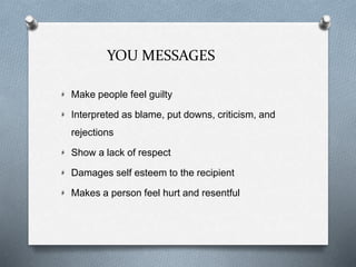 YOU MESSAGES
Make people feel guilty
Interpreted as blame, put downs, criticism, and
rejections
Show a lack of respect
Damages self esteem to the recipient
Makes a person feel hurt and resentful
 
