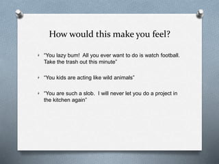 How would this make you feel?
“You lazy bum! All you ever want to do is watch football.
Take the trash out this minute”
“You kids are acting like wild animals”
“You are such a slob. I will never let you do a project in
the kitchen again”
 