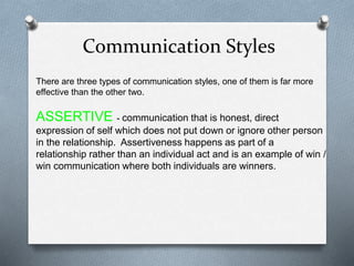 Communication Styles
There are three types of communication styles, one of them is far more
effective than the other two.
ASSERTIVE - communication that is honest, direct
expression of self which does not put down or ignore other person
in the relationship. Assertiveness happens as part of a
relationship rather than an individual act and is an example of win /
win communication where both individuals are winners.
 