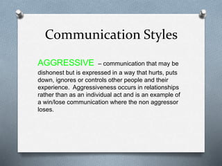 Communication Styles
AGGRESSIVE – communication that may be
dishonest but is expressed in a way that hurts, puts
down, ignores or controls other people and their
experience. Aggressiveness occurs in relationships
rather than as an individual act and is an example of
a win/lose communication where the non aggressor
loses.
 