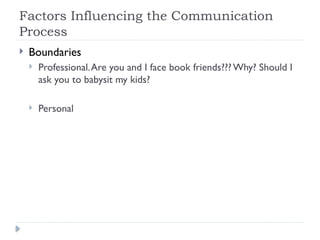 Factors Influencing the Communication
Process
 Boundaries
 Professional.Are you and I face book friends??? Why? Should I
ask you to babysit my kids?
 Personal
 