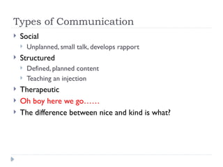 Types of Communication
 Social
 Unplanned, small talk, develops rapport
 Structured
 Defined, planned content
 Teaching an injection
 Therapeutic
 Oh boy here we go……
 The difference between nice and kind is what?
 