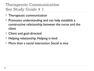 Therapeutic Communication
See Study Guide # 1
 Therapeutic communication
 Promotes understanding and can help establish a
constructive relationship between the nurse and the
client
 Client and goal-directed
 Helping relationship. Helping is kind
 More than a social interaction. Social is nice
 