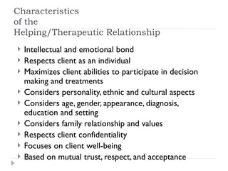 Characteristics
of the
Helping/Therapeutic Relationship
 Intellectual and emotional bond
 Respects client as an individual
 Maximizes client abilities to participate in decision
making and treatments
 Considers personality, ethnic and cultural aspects
 Considers age, gender, appearance, diagnosis,
education and setting
 Considers family relationship and values
 Respects client confidentiality
 Focuses on client well-being
 Based on mutual trust, respect, and acceptance
 