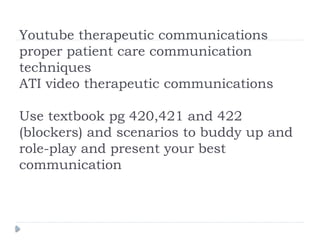 Youtube therapeutic communications
proper patient care communication
techniques
ATI video therapeutic communications
Use textbook pg 420,421 and 422
(blockers) and scenarios to buddy up and
role-play and present your best
communication
 