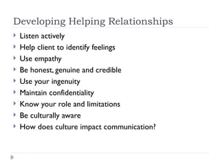 Developing Helping Relationships
 Listen actively
 Help client to identify feelings
 Use empathy
 Be honest, genuine and credible
 Use your ingenuity
 Maintain confidentiality
 Know your role and limitations
 Be culturally aware
 How does culture impact communication?
 
