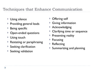 Techniques that Enhance Communication
 Using silence
 Providing general leads
 Being specific
 Open-ended questions
 Using touch
 Restating or paraphrasing
 Seeking clarification
 Seeking validation
 Offering self
 Giving information
 Acknowledging
 Clarifying time or sequence
 Presenting reality
 Focusing
 Reflecting
 Summarizing and planning
 