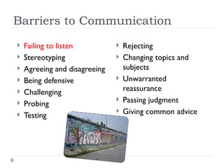 Barriers to Communication
 Failing to listen
 Stereotyping
 Agreeing and disagreeing
 Being defensive
 Challenging
 Probing
 Testing
 Rejecting
 Changing topics and
subjects
 Unwarranted
reassurance
 Passing judgment
 Giving common advice
 