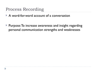 Process Recording
 A word-for-word account of a conversation
 Purpose:To increase awareness and insight regarding
personal communication strengths and weaknesses
 