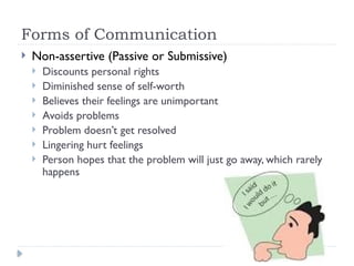 Forms of Communication
 Non-assertive (Passive or Submissive)
 Discounts personal rights
 Diminished sense of self-worth
 Believes their feelings are unimportant
 Avoids problems
 Problem doesn’t get resolved
 Lingering hurt feelings
 Person hopes that the problem will just go away, which rarely
happens
 