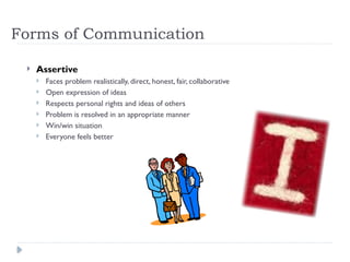 Forms of Communication
 Assertive
 Faces problem realistically, direct, honest, fair, collaborative
 Open expression of ideas
 Respects personal rights and ideas of others
 Problem is resolved in an appropriate manner
 Win/win situation
 Everyone feels better
 