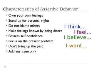 Characteristics of Assertive Behavior
 Own your own feelings
 Stand up for personal rights
 Do not blame others
 Make feelings known by being direct
 Possess self-confidence
 Focus on the present problem
 Don’t bring up the past
 Address issue only
 