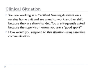 Clinical Situation
 You are working as a Certified Nursing Assistant on a
nursing home unit and are asked to work another shift
because they are short-handed.You are frequently asked
because the supervisor knows you are a “good sport”
 How would you respond to this situation using assertive
communication?
 