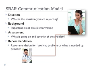 SBAR Communication Model
 Situation
 What is the situation you are reporting?
 Background
 Important client clinical information
 Assessment
 What is going on and severity of the problem?
 Recommendation
 Recommendation for resolving problem or what is needed by
provider
 