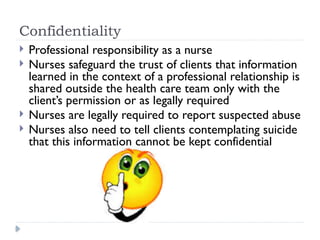 Confidentiality
 Professional responsibility as a nurse
 Nurses safeguard the trust of clients that information
learned in the context of a professional relationship is
shared outside the health care team only with the
client’s permission or as legally required
 Nurses are legally required to report suspected abuse
 Nurses also need to tell clients contemplating suicide
that this information cannot be kept confidential
 