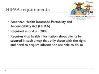 HIPAA requirements
 American Health Insurance Portability and
Accountability Act (HIPAA)
 Required as of April 2003
 Requires that health information about clients be
secured in such a way that only those with the right
and need to acquire information are able to do so
 