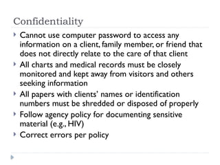 Confidentiality
 Cannot use computer password to access any
information on a client, family member, or friend that
does not directly relate to the care of that client
 All charts and medical records must be closely
monitored and kept away from visitors and others
seeking information
 All papers with clients’ names or identification
numbers must be shredded or disposed of properly
 Follow agency policy for documenting sensitive
material (e.g., HIV)
 Correct errors per policy
 