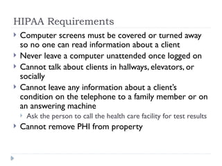 HIPAA Requirements
 Computer screens must be covered or turned away
so no one can read information about a client
 Never leave a computer unattended once logged on
 Cannot talk about clients in hallways, elevators, or
socially
 Cannot leave any information about a client’s
condition on the telephone to a family member or on
an answering machine
 Ask the person to call the health care facility for test results
 Cannot remove PHI from property
 