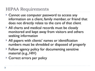 HIPAA Requirements
 Cannot use computer password to access any
information on a client, family member, or friend that
does not directly relate to the care of that client
 All charts and medical records must be closely
monitored and kept away from visitors and others
seeking information
 All papers with clients’ names or identification
numbers must be shredded or disposed of properly
 Follow agency policy for documenting sensitive
material (e.g., HIV)
 Correct errors per policy
 