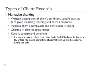 Types of Client Records
 Narrative charting
 Written description of client’s condition, specific nursing
care given including teaching and client’s response
 Includes client’s complaints and how client is coping
 Charted in chronological order
 Keep it concise and pertinent
 You do not have to chart that client had a bath if he has a bath every
day unless you noted something abnormal such as skin breakdown
during the bath
 
